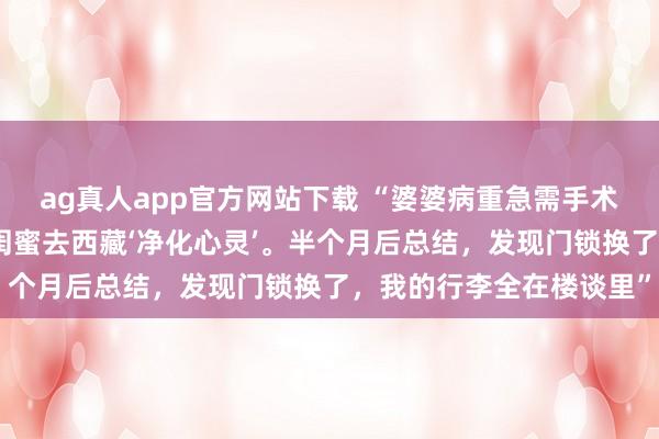 ag真人app官方网站下载 “婆婆病重急需手术，我却扔下烂摊子陪男闺蜜去西藏‘净化心灵’。半个月后总结，发现门锁换了，我的行李全在楼谈里”
