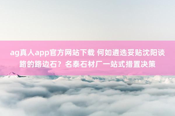 ag真人app官方网站下载 何如遴选妥贴沈阳谈路的路边石？名泰石材厂一站式措置决策