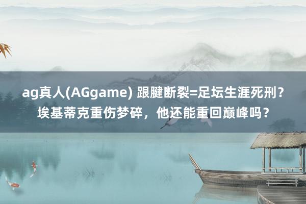 ag真人(AGgame) 跟腱断裂=足坛生涯死刑？埃基蒂克重伤梦碎，他还能重回巅峰吗？