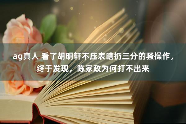 ag真人 看了胡明轩不压表瞎扔三分的骚操作，终于发现，陈家政为何打不出来