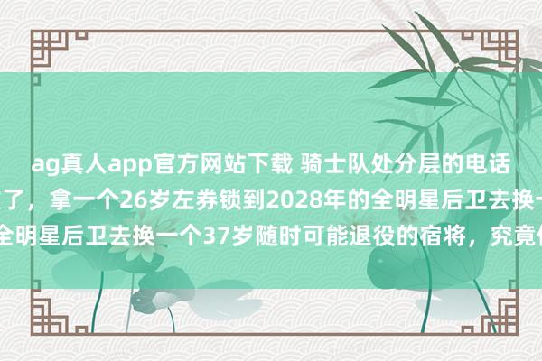 ag真人app官方网站下载 骑士队处分层的电话臆想其时王人快被击败了，拿一个26岁左券锁到2028年的全明星后卫去换一个37岁随时可能退役的宿将，究竟值不值得？