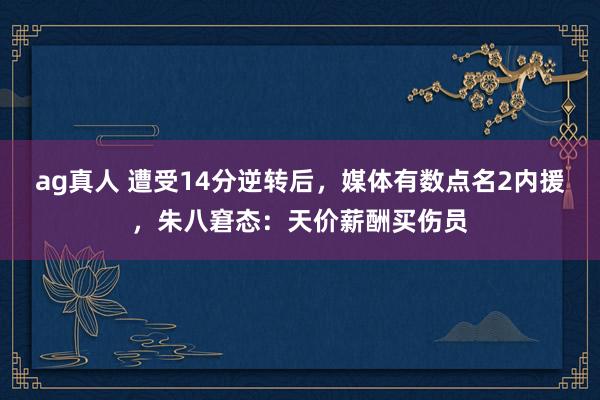 ag真人 遭受14分逆转后，媒体有数点名2内援，朱八窘态：天价薪酬买伤员