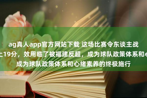 ag真人app官方网站下载 这场比赛令东谈主战抖，广东曾一度向上19分，效用临了被福建反超，成为球队政策体系和心绪素养的终极施行