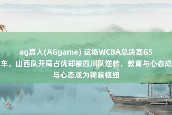 ag真人(AGgame) 这场WCBA总决赛G5激战如过山车，山西队开局占优却被四川队逆转，教育与心态成为输赢枢纽
