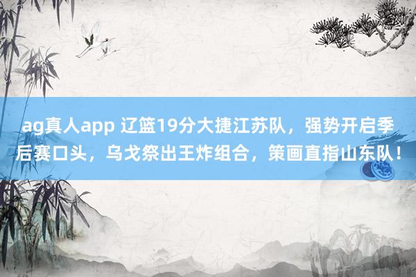 ag真人app 辽篮19分大捷江苏队，强势开启季后赛口头，乌戈祭出王炸组合，策画直指山东队！