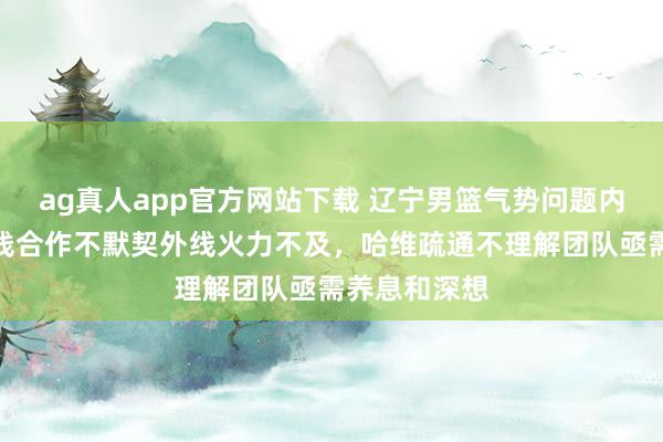 ag真人app官方网站下载 辽宁男篮气势问题内情毕露，内线合作不默契外线火力不及，哈维疏通不理解团队亟需养息和深想