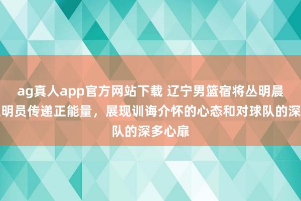 ag真人app官方网站下载 辽宁男篮宿将丛明晨变身证明员传递正能量，展现训诲介怀的心态和对球队的深多心扉