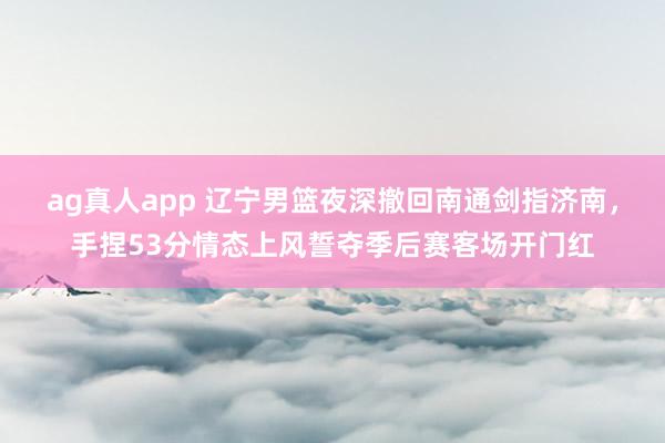 ag真人app 辽宁男篮夜深撤回南通剑指济南，手捏53分情态上风誓夺季后赛客场开门红