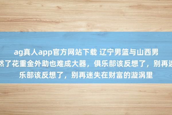 ag真人app官方网站下载 辽宁男篮与山西男篮的失败实例，显然了花重金外助也难成大器，俱乐部该反想了，别再迷失在财富的漩涡里