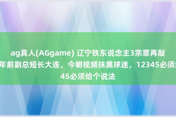 ag真人(AGgame) 辽宁铁东说念主3宗罪再敲警钟，2年前副总短长大连，今朝视频抹黑球迷，12345必须给个说法