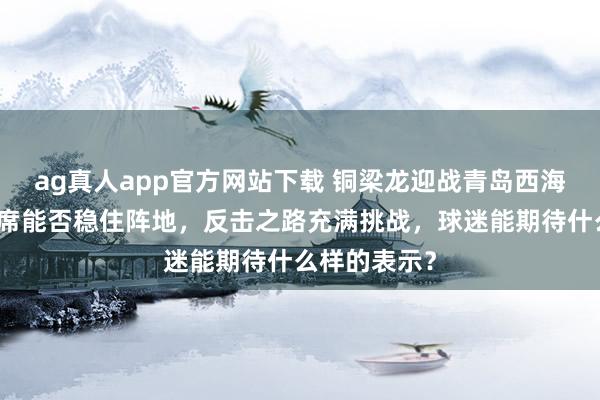 ag真人app官方网站下载 铜梁龙迎战青岛西海岸，外助缺席能否稳住阵地，反击之路充满挑战，球迷能期待什么样的表示？