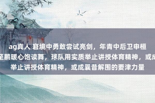 ag真人 窘境中勇敢尝试亮剑，年青中后卫申桓铭拼死坚握，宿将姜至鹏暖心饱读舞，球队用实质举止讲授体育精神，或成曩昔解围的要津力量