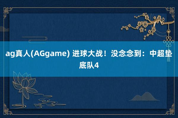 ag真人(AGgame) 进球大战！没念念到：中超垫底队4