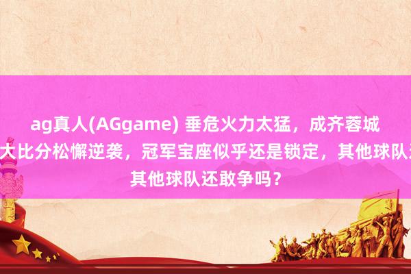 ag真人(AGgame) 垂危火力太猛，成齐蓉城上半场30大比分松懈逆袭，冠军宝座似乎还是锁定，其他球队还敢争吗？