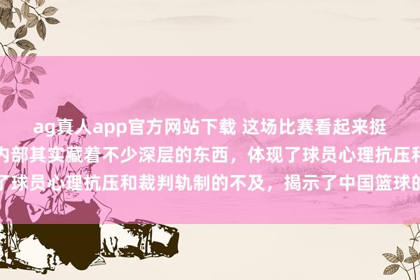 ag真人app官方网站下载 这场比赛看起来挺凡俗的，但细细考虑，内部其实藏着不少深层的东西，体现了球员心理抗压和裁判轨制的不及，揭示了中国篮球的成长发愤