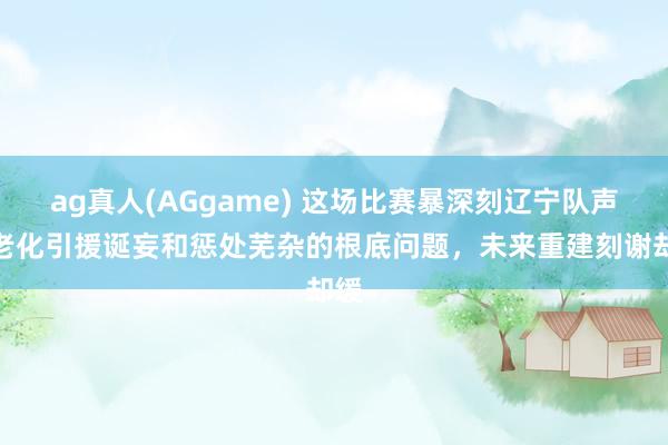 ag真人(AGgame) 这场比赛暴深刻辽宁队声势老化引援诞妄和惩处芜杂的根底问题，未来重建刻谢却缓