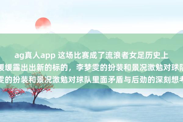 ag真人app 这场比赛成了流浪者女足历史上的震动点，将来发展也缓缓露出出新的标的，李梦雯的扮装和景况激勉对球队里面矛盾与后劲的深刻想考