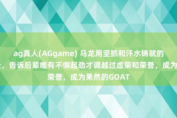 ag真人(AGgame) 马龙用坚抓和汗水铸就的传闻站在那处，告诉后辈唯有不懈起劲才调越过虚荣和荣誉，成为果然的GOAT