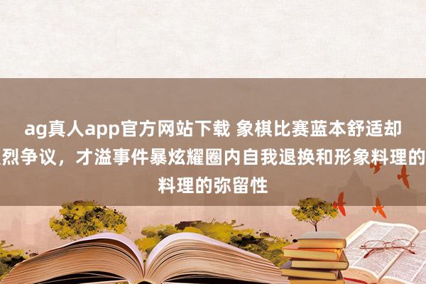 ag真人app官方网站下载 象棋比赛蓝本舒适却激励强烈争议，才溢事件暴炫耀圈内自我退换和形象料理的弥留性