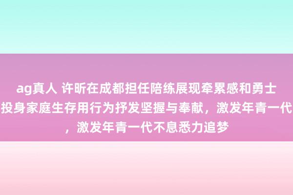 ag真人 许昕在成都担任陪练展现牵累感和勇士气概，退役后投身家庭生存用行为抒发坚握与奉献，激发年青一代不息悉力追梦