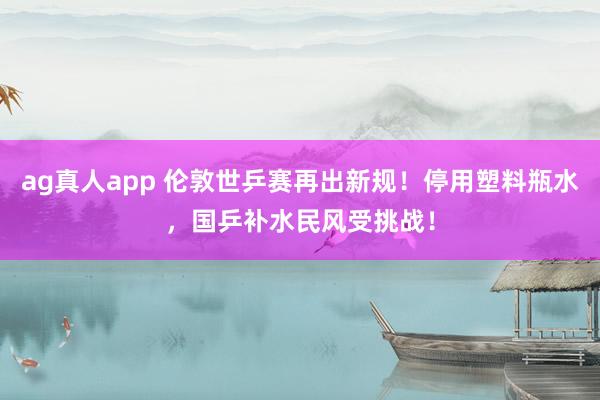 ag真人app 伦敦世乒赛再出新规！停用塑料瓶水，国乒补水民风受挑战！