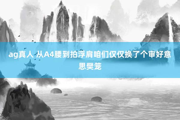 ag真人 从A4腰到拍浮肩咱们仅仅换了个审好意思樊笼