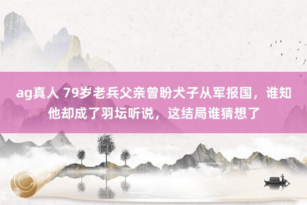 ag真人 79岁老兵父亲曾盼犬子从军报国，谁知他却成了羽坛听说，这结局谁猜想了