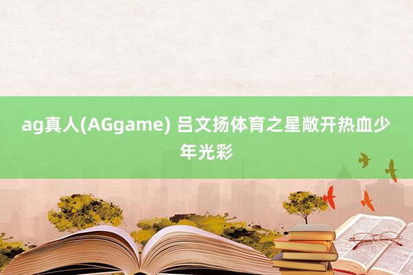 ag真人(AGgame) 吕文扬体育之星敞开热血少年光彩