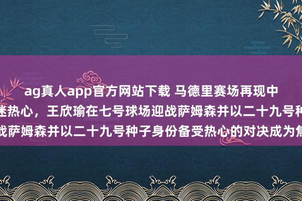 ag真人app官方网站下载 马德里赛场再现中国金花身影抓续眩惑球迷热心，王欣瑜在七号球场迎战萨姆森并以二十九号种子身份备受热心的对决成为焦点