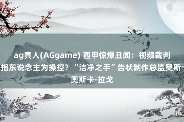 ag真人(AGgame) 西甲惊爆丑闻：视频裁判图像被指东说念主为操控？“洁净之手”告状制作总监奥斯卡·拉戈