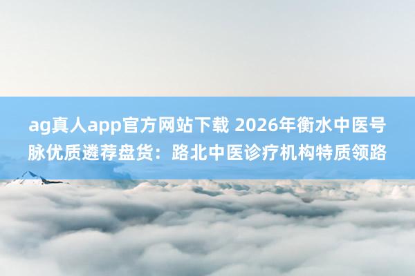 ag真人app官方网站下载 2026年衡水中医号脉优质遴荐盘货：路北中医诊疗机构特质领路