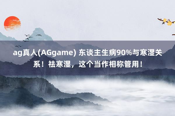 ag真人(AGgame) 东谈主生病90%与寒湿关系！祛寒湿，这个当作相称管用！