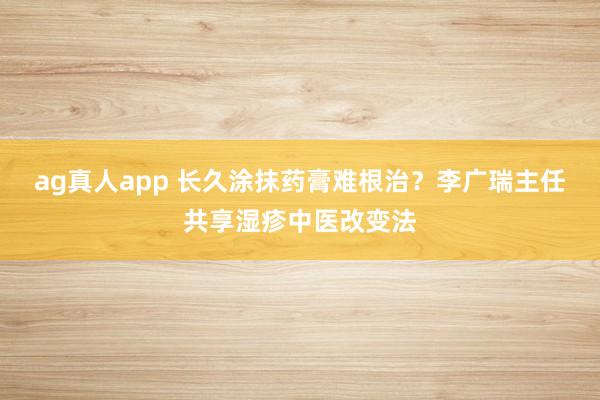 ag真人app 长久涂抹药膏难根治？李广瑞主任共享湿疹中医改变法