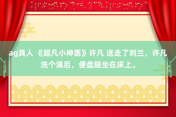 ag真人 《超凡小神医》许凡 送走了刘兰，许凡洗个澡后，便盘腿坐在床上。