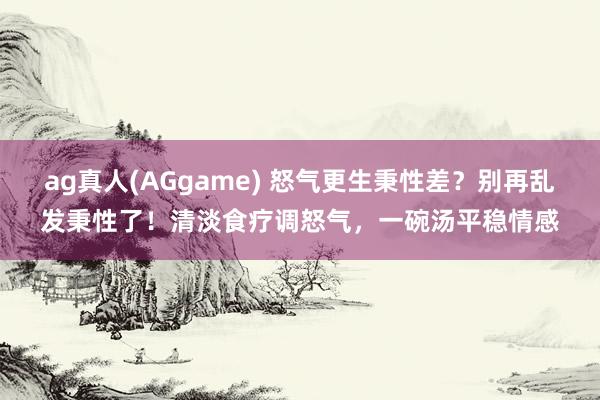 ag真人(AGgame) 怒气更生秉性差？别再乱发秉性了！清淡食疗调怒气，一碗汤平稳情感