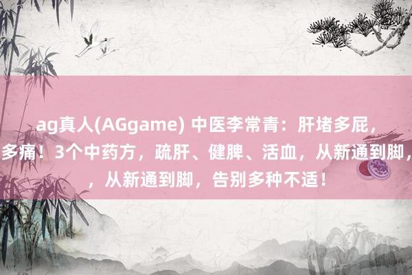 ag真人(AGgame) 中医李常青：肝堵多屁，脾堵多痰，血堵多痛！3个中药方，疏肝、健脾、活血，从新通到脚，告别多种不适！