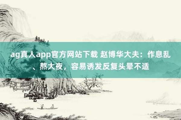 ag真人app官方网站下载 赵博华大夫：作息乱、熬大夜，容易诱发反复头晕不适
