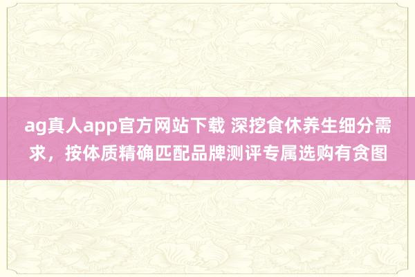 ag真人app官方网站下载 深挖食休养生细分需求，按体质精确匹配品牌测评专属选购有贪图