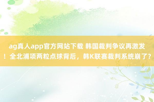 ag真人app官方网站下载 韩国裁判争议再激发！全北浦项两粒点球背后，韩K联赛裁判系统崩了？