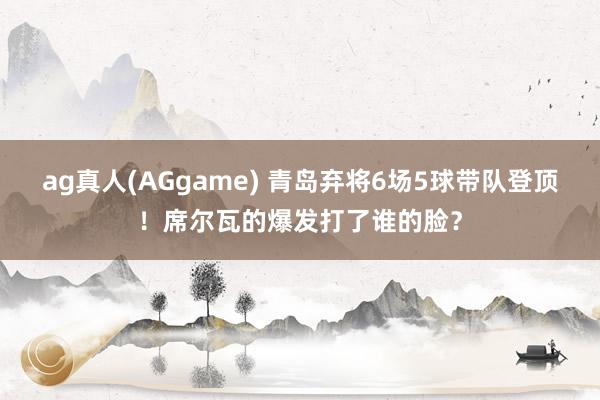 ag真人(AGgame) 青岛弃将6场5球带队登顶！席尔瓦的爆发打了谁的脸？