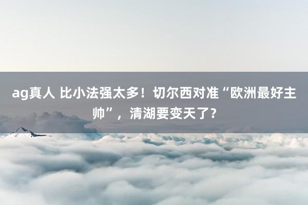ag真人 比小法强太多！切尔西对准“欧洲最好主帅”，清湖要变天了？
