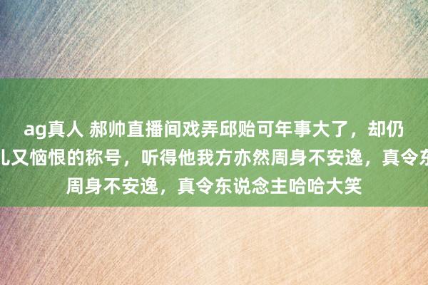 ag真人 郝帅直播间戏弄邱贻可年事大了，却仍然心爱用那些可儿又恼恨的称号，听得他我方亦然周身不安逸，真令东说念主哈哈大笑