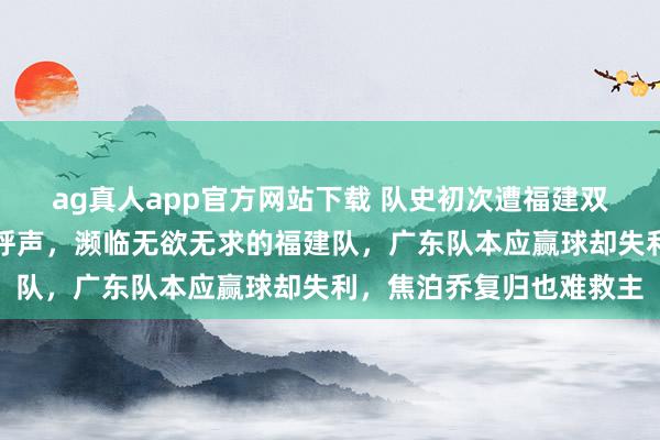 ag真人app官方网站下载 队史初次遭福建双杀，杜锋激励球迷下课呼声，濒临无欲无求的福建队，广东队本应赢球却失利，焦泊乔复归也难救主
