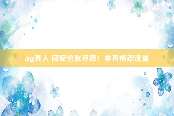 ag真人 闫安伦敦评释！非直播蹭流量