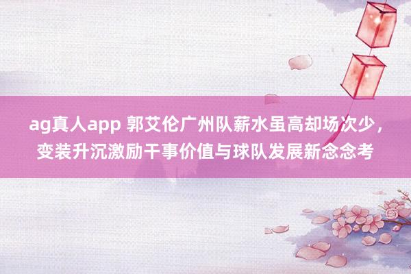 ag真人app 郭艾伦广州队薪水虽高却场次少，变装升沉激励干事价值与球队发展新念念考