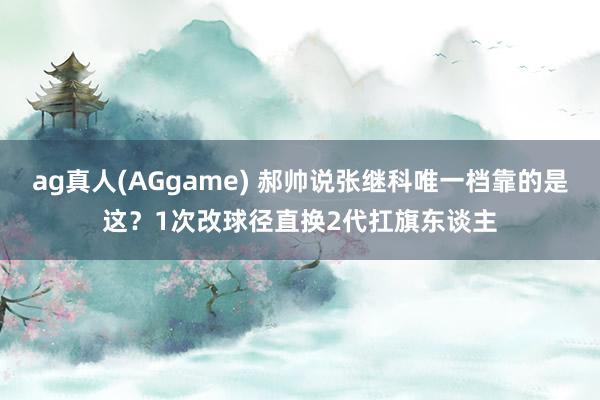 ag真人(AGgame) 郝帅说张继科唯一档靠的是这？1次改球径直换2代扛旗东谈主