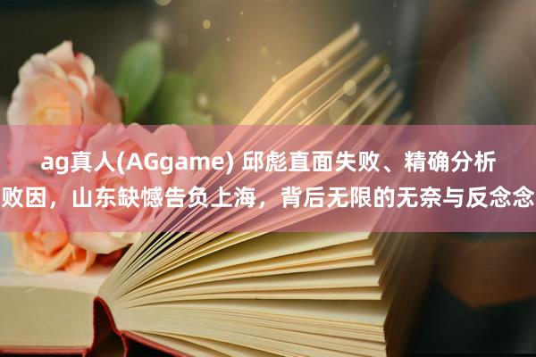 ag真人(AGgame) 邱彪直面失败、精确分析败因，山东缺憾告负上海，背后无限的无奈与反念念