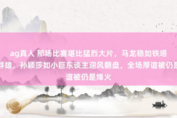 ag真人 那场比赛堪比猛烈大片，马龙稳如铁塔技压群雄，孙颖莎如小巨东谈主迎风翻盘，全场厚谊被仍是烽火