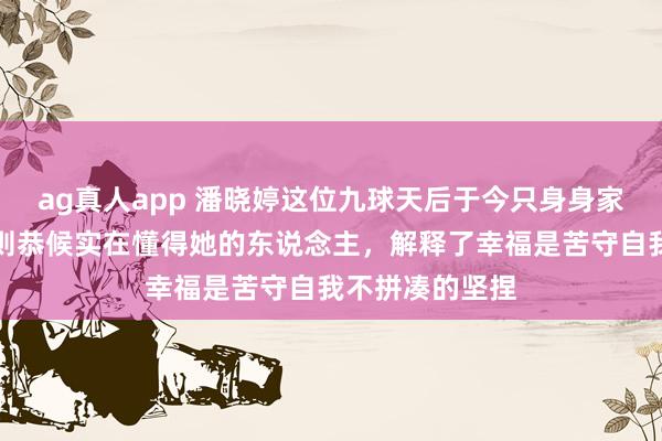 ag真人app 潘晓婷这位九球天后于今只身身家八亿，苦守原则恭候实在懂得她的东说念主，解释了幸福是苦守自我不拼凑的坚捏