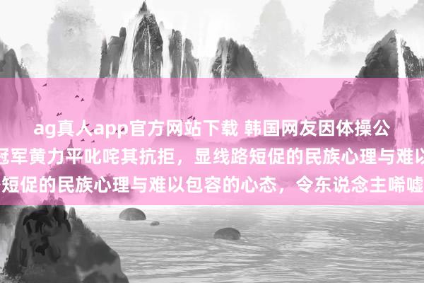 ag真人app官方网站下载 韩国网友因体操公主许昭英嫁给中国体操冠军黄力平叱咤其抗拒，显线路短促的民族心理与难以包容的心态，令东说念主唏嘘不已